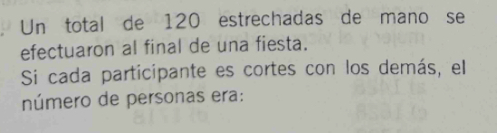 Un total de 120 estrechadas de mano se 
efectuaron al final de una fiesta. 
Si cada participante es cortes con los demás, el 
número de personas era: