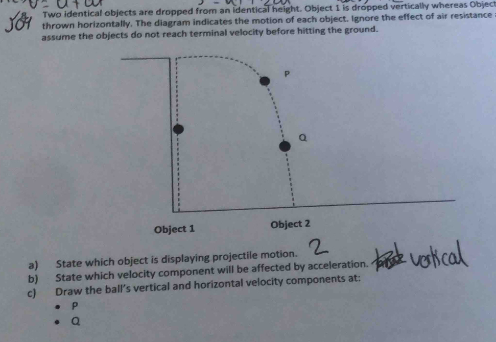 Two identical objects are dropped from an identical height. Object 1 is dropped vertically whereas Object 
thrown horizontally. The diagram indicates the motion of each object, Ignore the effect of air resistance 
assume the objects do not reach terminal velocity before hitting the ground. 
a) State which object is displaying projectile motion. 
b) State which velocity component will be affected by acceleration. 
c) Draw the ball’s vertical and horizontal velocity components at:
P
Q