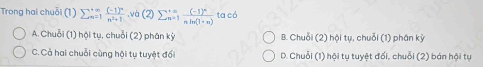 Trong hai chuỗi (1) sumlimits  underline(n=1)^(∈fty)frac (-1)^nn^2+1.và (2) sumlimits  underline(n=1)^(∈fty)frac (-1)^nnln (1+n) ta có
A. Chuỗi (1) hội tụ, chuỗi (2) phân kỳ B. Chuỗi (2) hội tụ, chuỗi (1) phân kỳ
C.Cả hai chuỗi cùng hội tụ tuyệt đối D. Chuỗi (1) hội tụ tuyệt đối, chuỗi (2) bán hội tụ