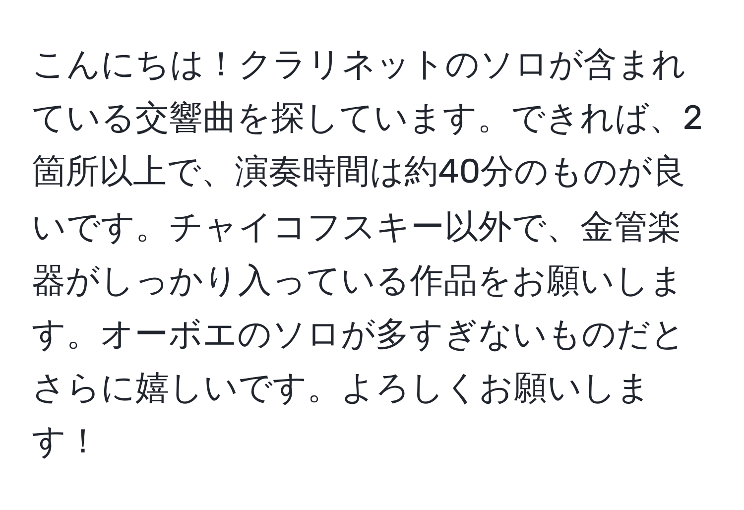 こんにちは！クラリネットのソロが含まれている交響曲を探しています。できれば、2箇所以上で、演奏時間は約40分のものが良いです。チャイコフスキー以外で、金管楽器がしっかり入っている作品をお願いします。オーボエのソロが多すぎないものだとさらに嬉しいです。よろしくお願いします！