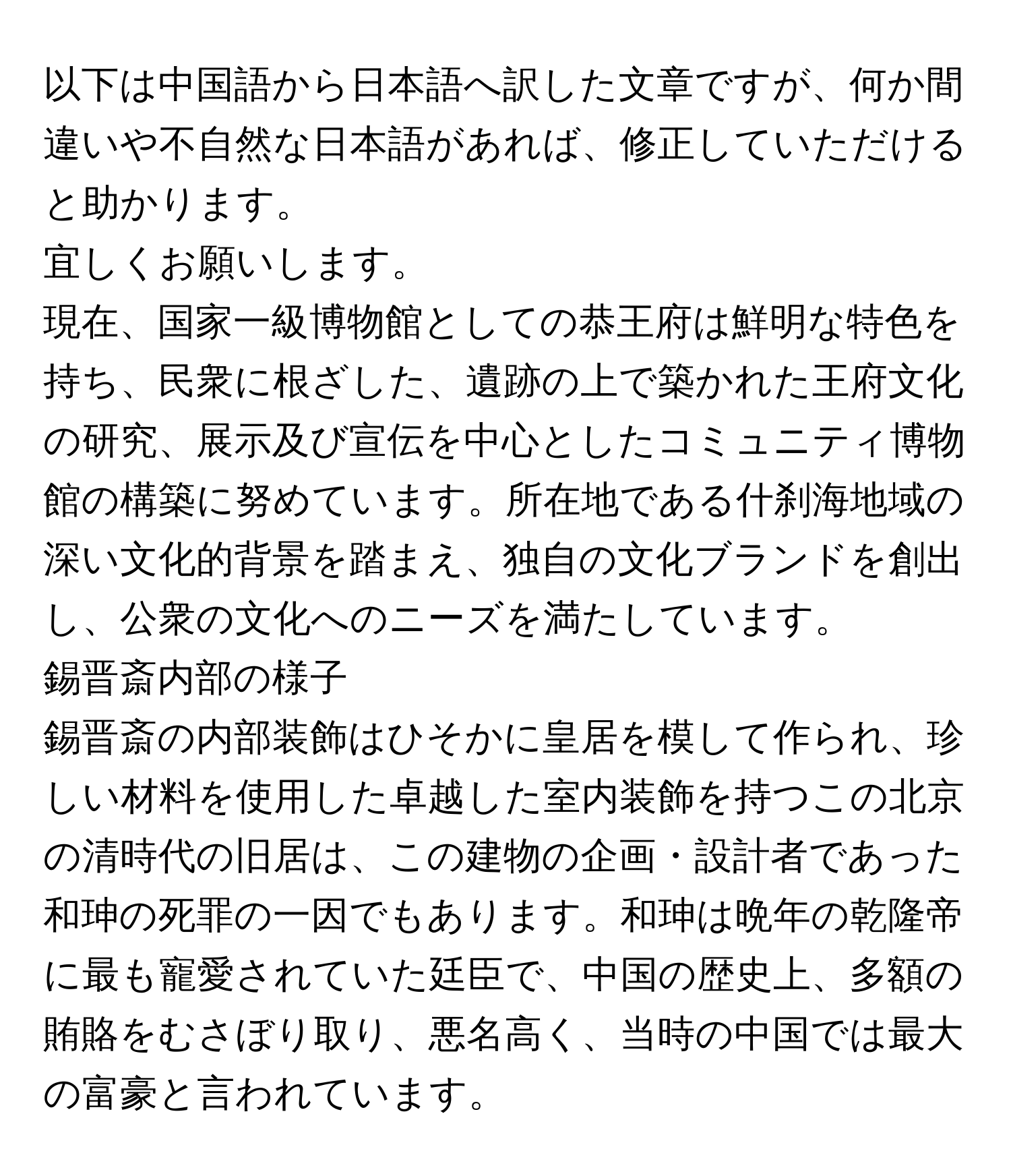 以下は中国語から日本語へ訳した文章ですが、何か間違いや不自然な日本語があれば、修正していただけると助かります。

宜しくお願いします。

現在、国家一級博物館としての恭王府は鮮明な特色を持ち、民衆に根ざした、遺跡の上で築かれた王府文化の研究、展示及び宣伝を中心としたコミュニティ博物館の構築に努めています。所在地である什刹海地域の深い文化的背景を踏まえ、独自の文化ブランドを創出し、公衆の文化へのニーズを満たしています。

錫晋斎内部の様子

錫晋斎の内部装飾はひそかに皇居を模して作られ、珍しい材料を使用した卓越した室内装飾を持つこの北京の清時代の旧居は、この建物の企画・設計者であった和珅の死罪の一因でもあります。和珅は晩年の乾隆帝に最も寵愛されていた廷臣で、中国の歴史上、多額の賄賂をむさぼり取り、悪名高く、当時の中国では最大の富豪と言われています。