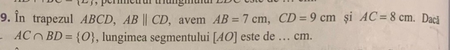 În trapezul ABCD, ABparallel CD , avem AB=7cm, CD=9cm si AC=8cm. Dacă
AC∩ BD= O , lungimea segmentului [ AO ] este de … cm.