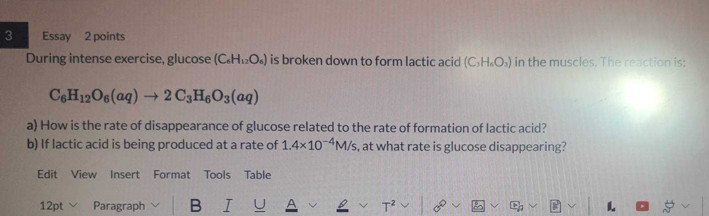 Essay 2 points 
During intense exercise, glucose (C_6H_12O_6) is broken down to form lactic acid (C_3H_6O_3) in the muscles. The reaction is:
C_6H_12O_6(aq)to 2C_3H_6O_3(aq)
a) How is the rate of disappearance of glucose related to the rate of formation of lactic acid? 
b) If lactic acid is being produced at a rate of 1.4* 10^(-4)M/s , at what rate is glucose disappearing? 
Edit View Insert Format Tools Table 
12pt Paragraph B I C T L