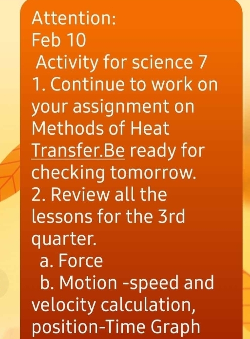 Attention: 
Feb 10 
Activity for science 7 
1. Continue to work on 
your assignment on 
Methods of Heat 
Transfer.Be ready for 
checking tomorrow. 
2. Review all the 
lessons for the 3rd 
quarter. 
a. Force 
b. Motion -speed and 
velocity calculation, 
position-Time Graph