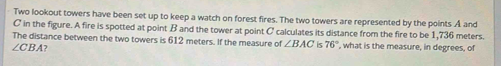 Two lookout towers have been set up to keep a watch on forest fires. The two towers are represented by the points A and
C in the figure. A fire is spotted at point B and the tower at point C calculates its distance from the fire to be 1,736 meters. 
The distance between the two towers is 612 meters. If the measure of ∠ BAC is 76° , what is the measure, in degrees, of
∠ CBA ?