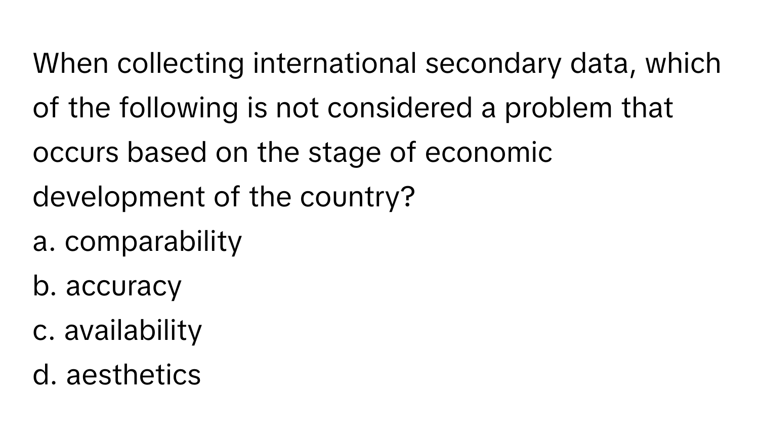 When collecting international secondary data, which of the following is not considered a problem that occurs based on the stage of economic development of the country?

a. comparability
b. accuracy
c. availability
d. aesthetics