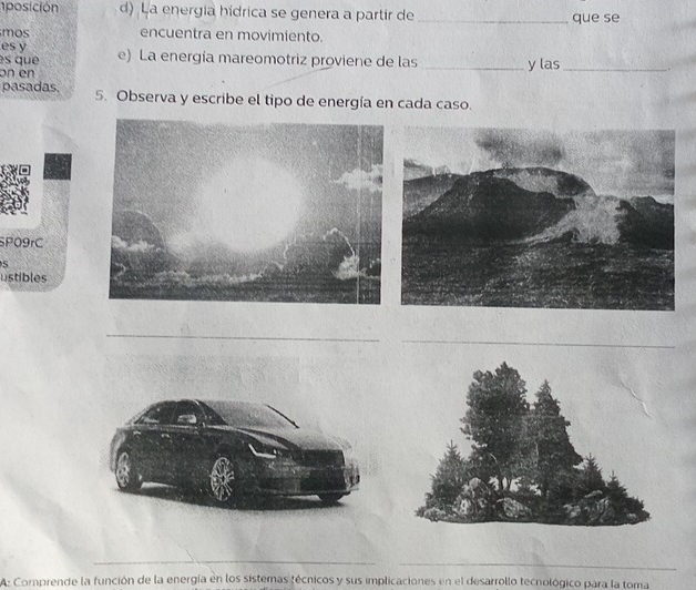 1posición d) La energía hídrica se genera a partir de _que se 
mos encuentra en movimiento. 
es y 
es que e) La energía mareomotriz proviene de las 
on en _y las_ 
pasadas 5. Observa y escribe el tipo de energía en cada caso. 
P09rC 
ustibles 
_ 
A: Comprende la función de la energía en los sistemas técnicos y sus implicaciones en el desarrollo tecnológico para la toma