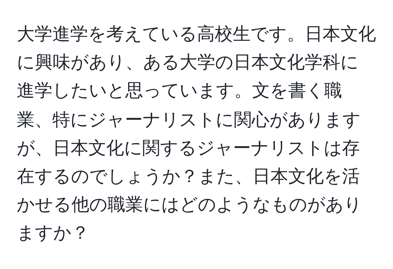 大学進学を考えている高校生です。日本文化に興味があり、ある大学の日本文化学科に進学したいと思っています。文を書く職業、特にジャーナリストに関心がありますが、日本文化に関するジャーナリストは存在するのでしょうか？また、日本文化を活かせる他の職業にはどのようなものがありますか？