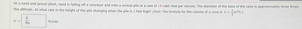 At a sand and gravel plant, sand is falling off a conveyor and onto a conical pile at a rate of 14 cubic feet per minute. The diameter of the base of the cone is approximately three times 
the altitude. At what rate is the height of the pile changing when the pile is 2 feet high? (Hint: The formula for the volume of a cone is V= 1/3 π r^2h.)
h'=  4/9π  ft/min