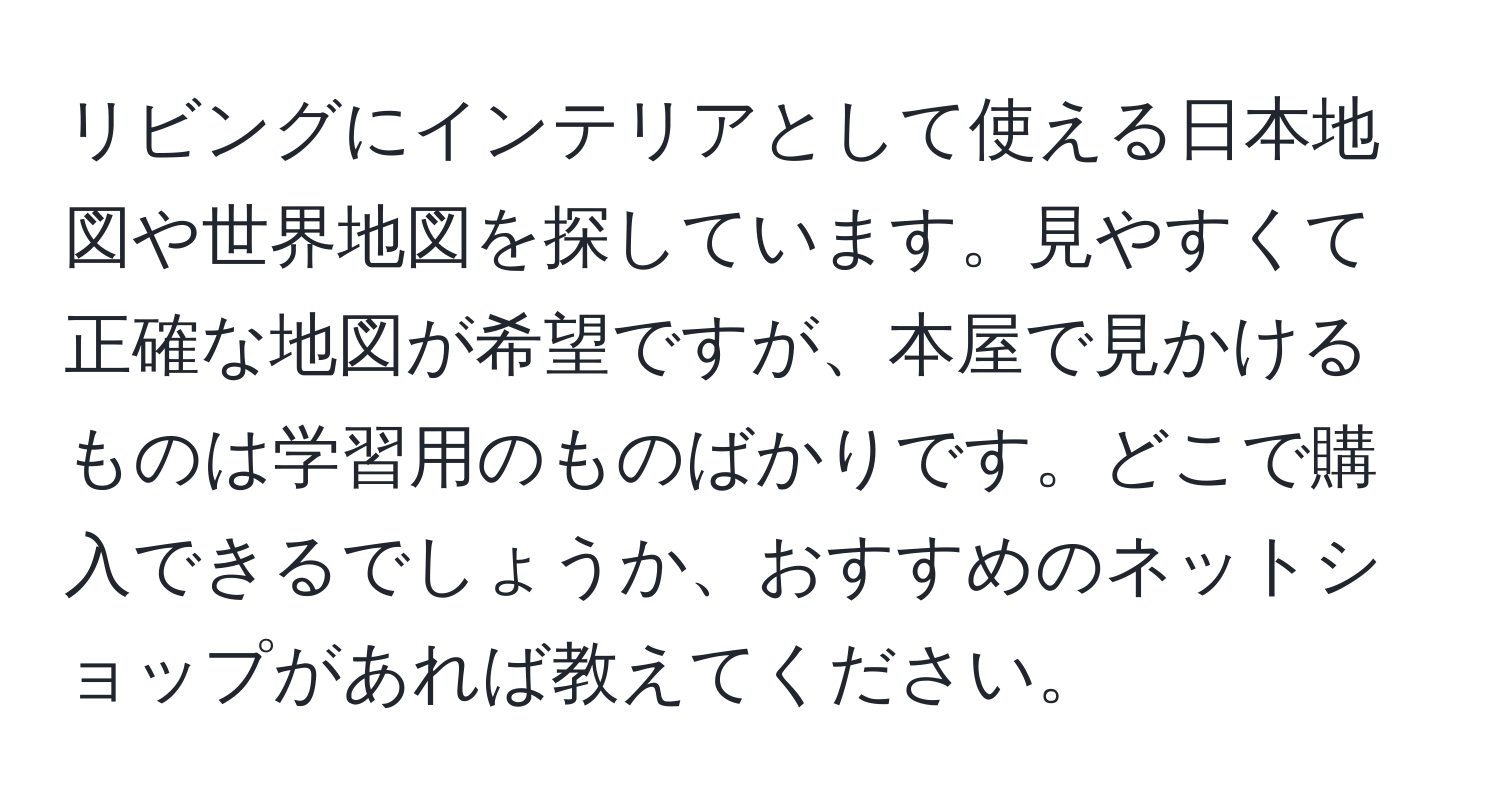 リビングにインテリアとして使える日本地図や世界地図を探しています。見やすくて正確な地図が希望ですが、本屋で見かけるものは学習用のものばかりです。どこで購入できるでしょうか、おすすめのネットショップがあれば教えてください。