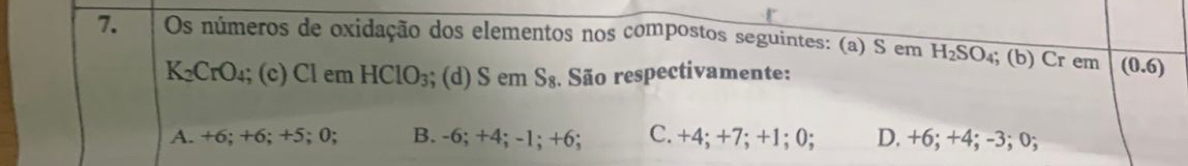 Os números de oxidação dos elementos nos compostos seguintes: (a) S em H_2SC ₄; (b) Cr em (0.6)
K_2CrO_4; (c) Cl em HClO_3; (d) S em S_8 : São respectivamente:
A. +6; +6; +5; 0; B. -6; +4; -1; +6; C. +4; +7; +1; 0; D. +6; +4; -3; 0;