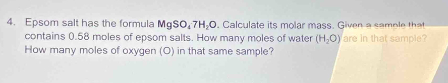 Epsom salt has the formula MgSO_47H_2O. Calculate its molar mass. Given a sample that 
contains 0.58 moles of epsom salts. How many moles of water (H_2O) are in that sample? 
How many moles of oxygen (O) in that same sample?