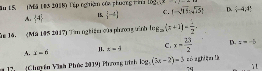 âu 15. (Mã 103 2018) Tập nghiệm của phương trình log _3(x-7)-21a
C.  -sqrt(15);sqrt(15) D.  -4;4
A.  4
B.  -4
âu 16. (Mã 105 2017) Tìm nghiệm của phương trình log _25(x+1)= 1/2 .
D. x=-6
A. x=6
B. x=4
C. x= 23/2 
17 (Chuyên Vĩnh Phúc 2019) Phương trình log _3(3x-2)=3 có nghiệm là
29
11