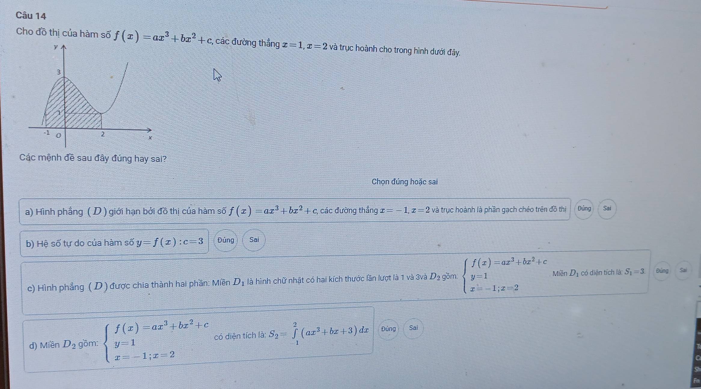 Cho đồ thị của hàm số f(x)=ax^3+bx^2+c, , các đường thẳng x=1, x=2 và trục hoành cho trong hình dưới đây.
Các mệnh đề sau đây đúng hay sai?
Chọn đúng hoặc sai
a) Hình phẳng ( D ) giới hạn bởi đồ thị của hàm số f(x)=ax^3+bx^2+c các đường thắng x=-1, x=2 và trục hoành là phần gạch chéo trên đồ thị Đúng Sai
b) Hệ số tự do của hàm số y=f(x):c=3 Đúng Sai
c) Hình phẳng ( D ) được chia thành hai phần: Miền D_1 là hình chữ nhật có hai kích thước lần lượt là 1 và 3và D_2 gồm: beginarrayl f(x)=ax^3+bx^2+c y=1 x=-1;x=2endarray. V liền D_1 có diện tích là: S_1=3. Đúng Sal
d) M limlimits _2D_2 gồm: beginarrayl f(x)=ax^3+bx^2+c y=1 x=-1;x=2endarray. có diện tích là: S_2=∈tlimits _(-1)^2(ax^3+bx+3) dx Đúng Sai