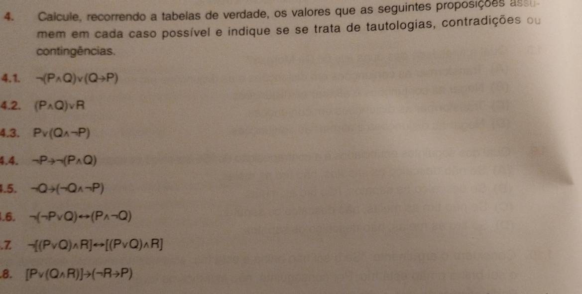 Calcule, recorrendo a tabelas de verdade, os valores que as seguintes proposições assu 
mem em cada caso possível e indique se se trata de tautologias, contradições ou 
contingências. 
4.1. neg (Pwedge Q)vee (Qto P)
4.2. (Pwedge Q)vee R
4.3. Pv(Qwedge neg P)
4.4. neg Pto neg (Pwedge Q)
1.5. neg Qto (neg Qwedge neg P)
1.6. neg (neg Pvee Q)rightarrow (Pwedge neg Q).Z neg [(Pvee Q)wedge R]rightarrow [(Pvee Q)wedge R]
8. [Pvee (Qwedge R)]to (neg Rto P)