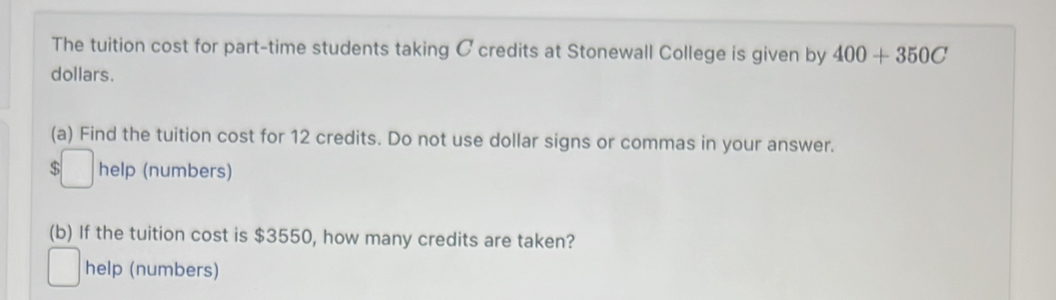 The tuition cost for part-time students taking C credits at Stonewall College is given by 400+350C
dollars. 
(a) Find the tuition cost for 12 credits. Do not use dollar signs or commas in your answer. 
□ help (numbers) 
(b) If the tuition cost is $3550, how many credits are taken? 
help (numbers)