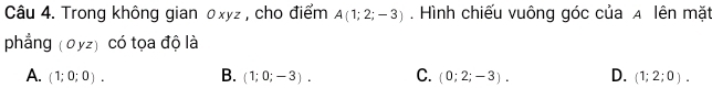 Trong không gian 0xyz , cho điểm A(1;2;-3). Hình chiếu vuông góc của A lên mặt
phẳng (0yz) có tọa độ là
A. (1;0;0). B. (1;0;-3). C. (0;2;-3). D. (1;2;0).