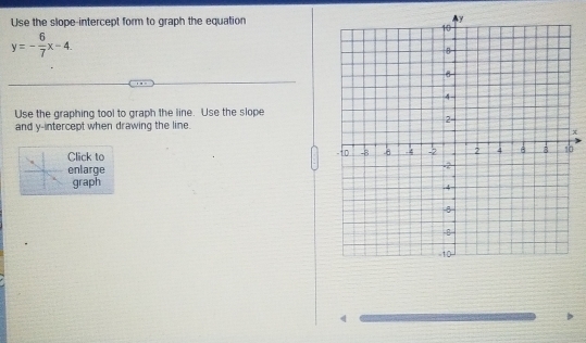 Use the slope-intercept form to graph the equation
y=- 6/7 x-4
Use the graphing tool to graph the line. Use the slope 
and y-intercept when drawing the line.
x
Click to 0 
enlarge 
graph