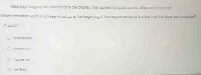 Mike kept begging his parents for a cell phone. They agreed he could use his allowance to buy one.
Which transition word or phrase would go at the beginning of the second sentence to show how the ideas are connected?
(1 point)
eventually
because
however
at first