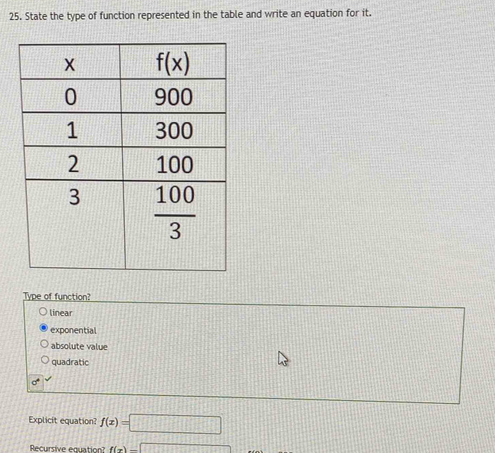 State the type of function represented in the table and write an equation for it.
Type of function?
linear
exponential
absolute value
quadratic
sigma°
Explicit equation? f(x)=□
Recursive equation? f(x)=□