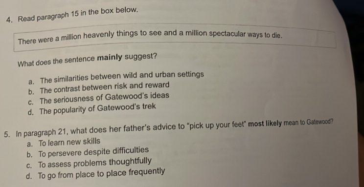 Read paragraph 15 in the box below.
There were a million heavenly things to see and a million spectacular ways to die.
What does the sentence mainly suggest?
a. The similarities between wild and urban settings
b. The contrast between risk and reward
c. The seriousness of Gatewood's ideas
d. The popularity of Gatewood's trek
5. In paragraph 21, what does her father’s advice to “pick up your feet” most likely mean to Gatewood?
a. To learn new skills
b. To persevere despite difficulties
c. To assess problems thoughtfully
d. To go from place to place frequently