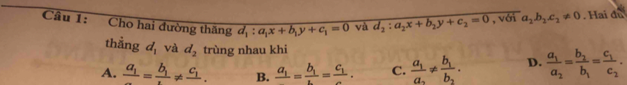 Cho hai đường thăng d_1:a_1x+b_1y+c_1=0 và d_2:a_2x+b_2y+c_2=0 , với a_2.b_2.c_2!= 0. Hai đư
thẳng d_1 và d_2 trùng nhau khi
A. frac a_1=frac b_1!= frac c_1. B. frac a_1=frac b_1=frac c_1c. C. frac a_1a_2!= frac b_1b_2. D. frac a_1a_2=frac b_2b_1=frac c_1c_2.