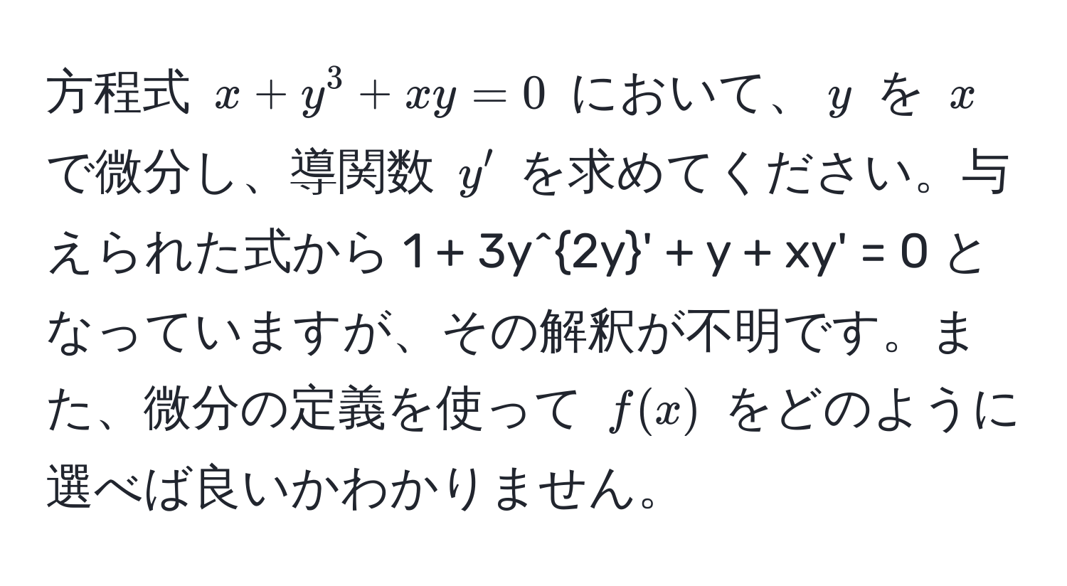 方程式 $x + y^3 + xy = 0$ において、$y$ を $x$ で微分し、導関数 $y'$ を求めてください。与えられた式から $1 + 3y^2y' + y + xy' = 0$ となっていますが、その解釈が不明です。また、微分の定義を使って $f(x)$ をどのように選べば良いかわかりません。