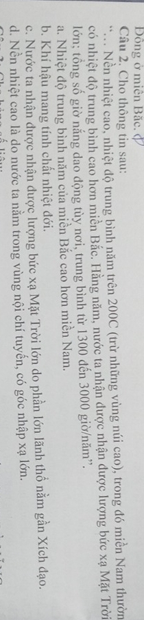 Đồng ở miên Băc. (
Câu 2. Cho thông tin sau:
.. Nền nhiệt cao, nhiệt độ trung bình năm trên 200C (trừ những vùng núi cao), trong đó miền Nam thườn
có nhiệt độ trung bình cao hơn miền Bắc. Hằng năm, nước ta nhận được nhận được lượng bức xạ Mặt Trời
lớn; tồng số giờ nắng dao động tùy nơi, trung bình từ 1300 đến 3000 giờ/năm”.
a. Nhiệt độ trung bình năm của miền Bắc cao hơn miền Nam.
b. Khí hậu mang tính chất nhiệt đới.
c. Nước ta nhận được nhận được lượng bức xạ Mặt Trời lớn do phần lớn lãnh thổ nằm gần Xích đạo.
d. Nền nhiệt cao là do nước ta nằm trong vùng nội chí tuyến, có góc nhập xạ lớn.