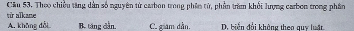 Theo chiều tăng dần số nguyên tử carbon trong phân tử, phần trăm khối lượng carbon trong phân
từ alkane
A. không đổi. B. tăng dần. C. giảm dần. D. biến đồi không theo quy luật.