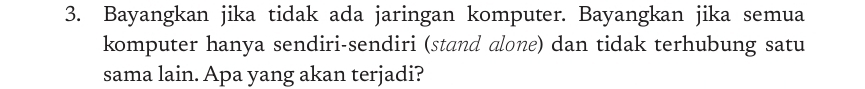 Bayangkan jika tidak ada jaringan komputer. Bayangkan jika semua 
komputer hanya sendiri-sendiri (stand alone) dan tidak terhubung satu 
sama lain. Apa yang akan terjadi?