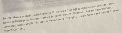 Source: Group portrait published in 1872. Pictured from left to right include Senator Hiram 
Revels (Mississippi), Representatives Benjamin Turner (Alabama), Robert DeLarge (South 
Carolína), Josiah Walls (Florida), Jefferson Long (Georgia), Joseph Rainey and Robert B. Elliot (South Carolina).