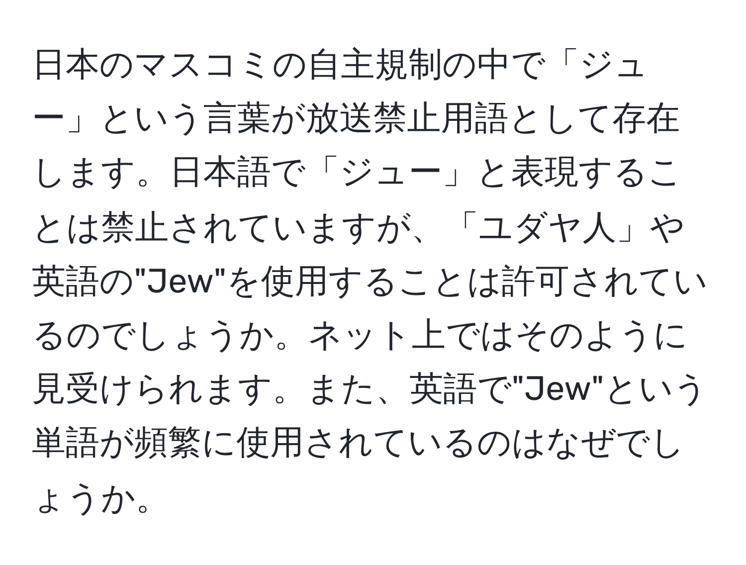 日本のマスコミの自主規制の中で「ジュー」という言葉が放送禁止用語として存在します。日本語で「ジュー」と表現することは禁止されていますが、「ユダヤ人」や英語の"Jew"を使用することは許可されているのでしょうか。ネット上ではそのように見受けられます。また、英語で"Jew"という単語が頻繁に使用されているのはなぜでしょうか。