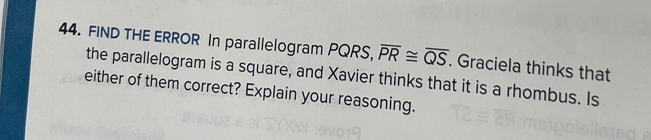 FIND THE ERROR In parallelogram PQRS, overline PR≌ overline QS. Graciela thinks that 
the parallelogram is a square, and Xavier thinks that it is a rhombus. Is 
either of them correct? Explain your reasoning.