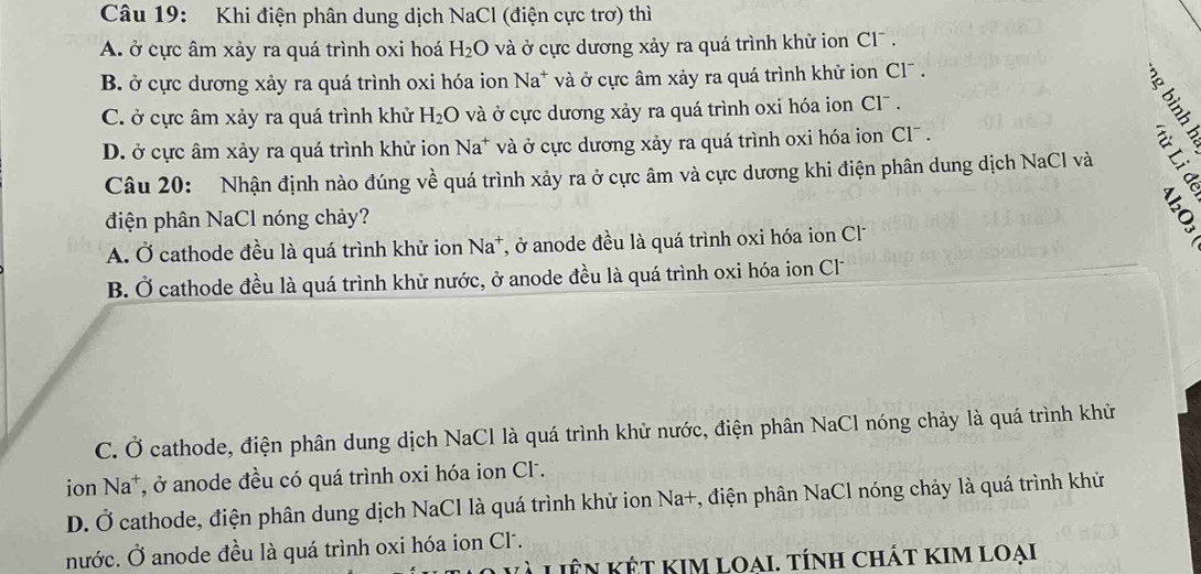 Khi điện phân dung dịch NaCl (điện cực trơ) thì
A. ở cực âm xảy ra quá trình oxi hoá H_2O và ở cực dương xảy ra quá trình khử ion Cl .
B. ở cực dương xảy ra quá trình oxi hóa ion Na^+ à ở cực âm xảy ra quá trình khử ion Cl .
C. ở cực âm xảy ra quá trình khử H_2O và ở cực dương xảy ra quá trình oxi hóa ion Cl .
D. ở cực âm xảy ra quá trình khử ion Na* và ở cực dương xảy ra quá trình oxi hóa ion Cl¯ .
Câu 20: Nhận định nào đúng về quá trình xảy ra ở cực âm và cực dương khi điện phân dung dịch NaCl và

điện phân NaCl nóng chảy?
A. Ở cathode đều là quá trình khử ion Na^+ *, ở anode đều là quá trình oxi hóa ion Cl
B. Ở cathode đều là quá trình khử nước, ở anode đều là quá trình oxi hóa ion Cl
C. Ở cathode, điện phân dung dịch NaCl là quá trình khử nước, điện phân NaCl nóng chảy là quá trình khử
ion Na⁺, ở anode đều có quá trình oxi hóa ion Cl.
D. Ở cathode, điện phân dung dịch NaCl là quá trình khử ion Na+, điện phân NaCl nóng chảy là quá trình khử
nước. Ở anode đều là quá trình oxi hóa ion Cl.
Liên kết KIm Loai. tính chát kim loại