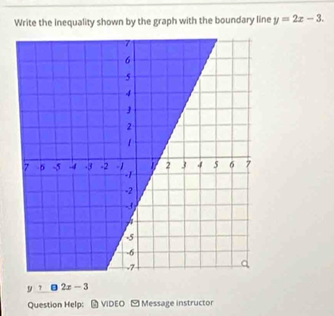 Write the Inequality shown by the graph with the boundary line y=2x-3.
y|7 □ 2x-3
Question Help: M VIDEO Message instructor