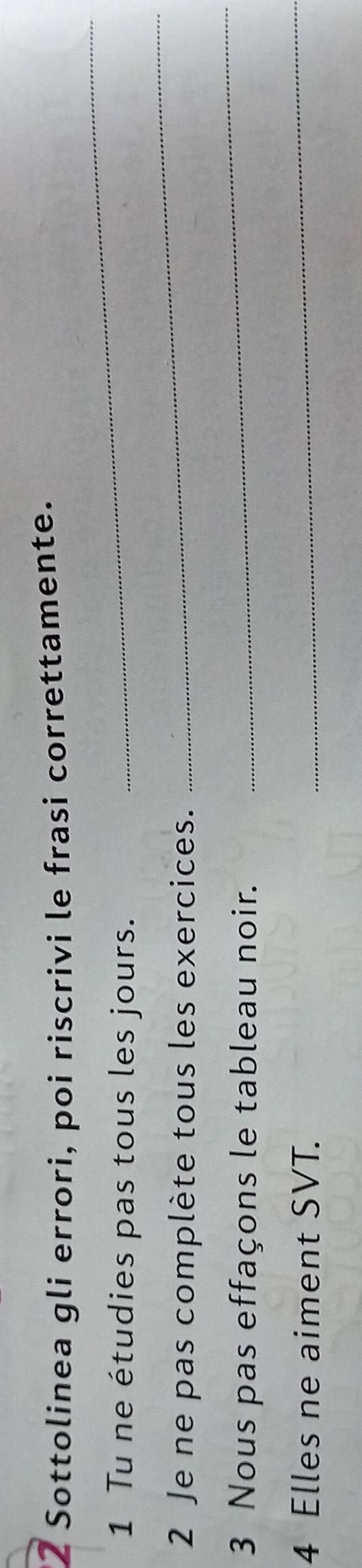 Sottolinea gli errori, poi riscrivi le frasi correttamente. 
_ 
1 Tu ne étudies pas tous les jours. 
_ 
2 Je ne pas complète tous les exercices. 
3 Nous pas effaçons le tableau noir. 
_ 
4 Elles ne aiment SVT. 
_