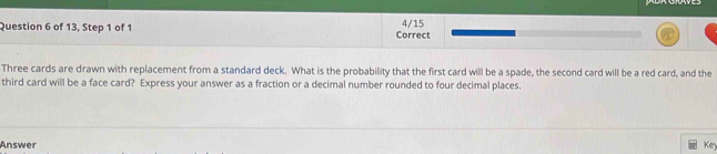 of 13, Step 1 of 1 Correct 4/15 
Three cards are drawn with replacement from a standard deck. What is the probability that the first card will be a spade, the second card will be a red card, and the 
third card will be a face card? Express your answer as a fraction or a decimal number rounded to four decimal places. 
Answer Key