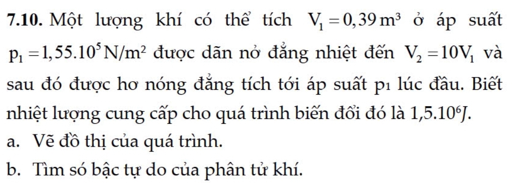 Một lượng khí có thể tích V_1=0,39m^3 ở áp suất
p_1=1,55.10^5N/m^2 được dãn nở đẳng nhiệt đến V_2=10V_1 và 
sau đó được hơ nóng đẳng tích tới áp suất p1 lúc đầu. Biết 
nhiệt lượng cung cấp cho quá trình biến đổi đó là 1,5.10^6J. 
a. Vẽ đồ thị của quá trình. 
b. Tìm só bậc tự do của phân tử khí.