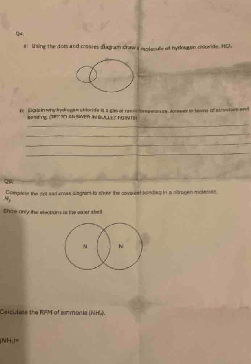 Using the dots and crosses diagram draw a molecule of hydrogen chloride, HCl. 
b) Explain why hydrogen chloride is a gas at room temperature. Answer in terms of structure and 
bonding. (TRY TO ANSWER IN BULLET POINTS) 
_ 
_ 
_ 
_ 
Complete the dot and cross diagram to show the covaient bonding in a nitrogen molecule
N_2
Show anly the electrons in the outer shell
N N
Calculate the RFM of ammonia (NH_3).
(NH_3)=