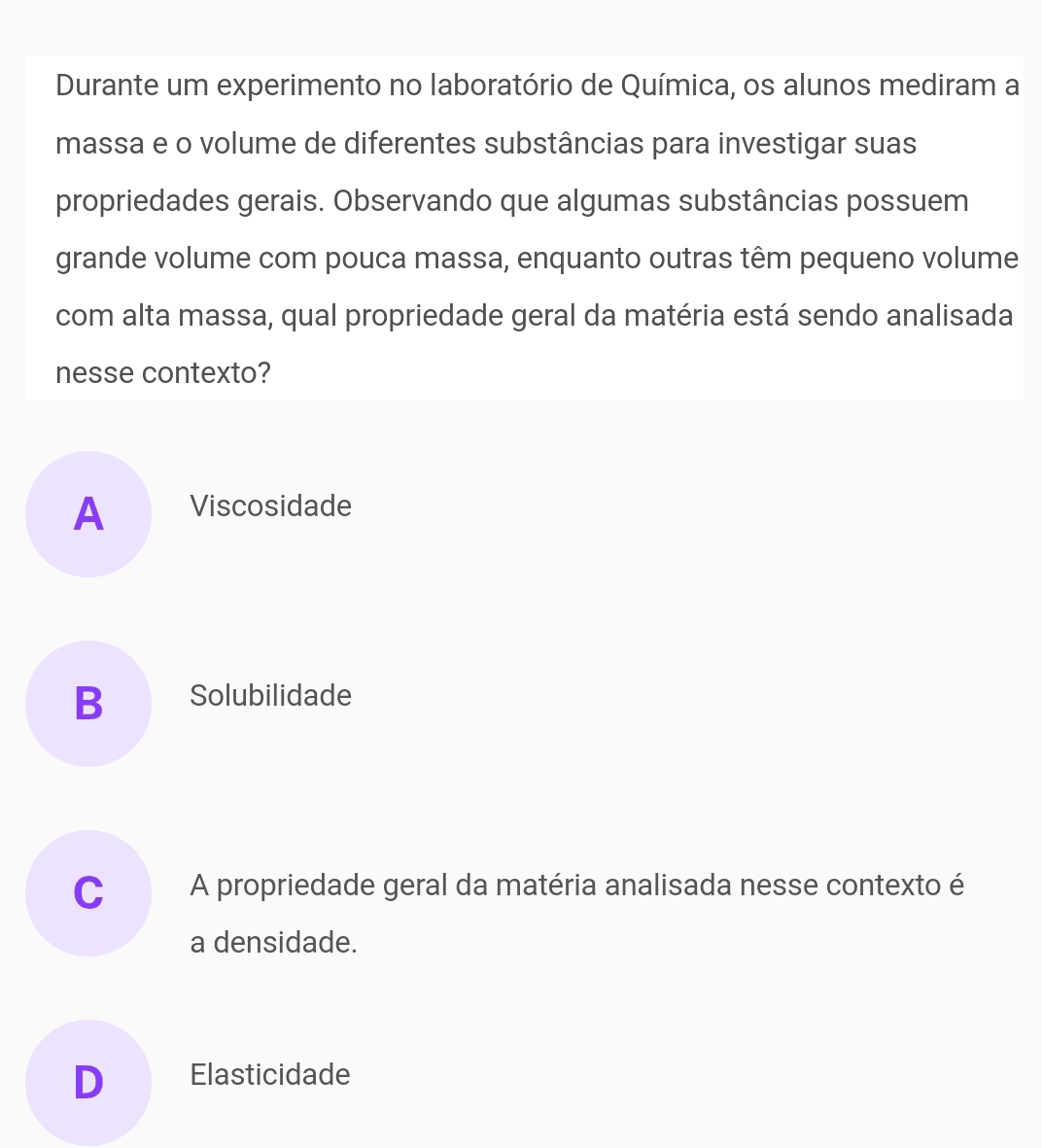 Durante um experimento no laboratório de Química, os alunos mediram a
massa e o volume de diferentes substâncias para investigar suas
propriedades gerais. Observando que algumas substâncias possuem
grande volume com pouca massa, enquanto outras têm pequeno volume
com alta massa, qual propriedade geral da matéria está sendo analisada
nesse contexto?
A Viscosidade
B Solubilidade
C A propriedade geral da matéria analisada nesse contexto é
a densidade.
D Elasticidade