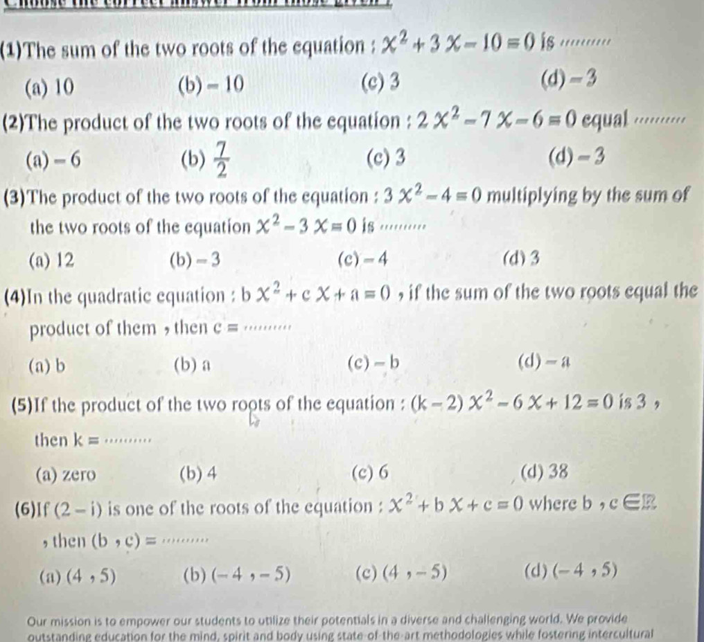 (1)The sum of the two roots of the equation : x^2+3x-10=0 is .........
(a) 10 (b) - 10 (c) 3 (d) -3
(2)The product of the two roots of the equation : 2x^2-7x-6=0 equal ......'..
(a) - 6 (b)  7/2  (c) 3 (d) -3
(3)The product of the two roots of the equation : 3x^2-4=0 multiplying by the sum of
the two roots of the equation x^2-3x=0 is ........
(a) 12 (b) -3 (c) -4 (d) 3
(4)In the quadratic equation: x^2+cx+a=0 , if the sum of the two roots equal the
product of them , then c= _
(a) b (b) a (c) -b (d) -a
(5)If the product of the two roots of the equation : (k-2)x^2-6x+12=0 is 3 ,
then k= _
(a) zero (b) 4 (c) 6 (d) 38
(6)If (2-i) is one of the roots of the equation : x^2+bX+c=0 where b,c∈ R
,then (b,c)= _. , .
(a) (4,5) (b) (-4,-5) (c) (4,-5) (d) (-4,5)
Our mission is to empower our students to utilize their potentials in a diverse and challenging world. We provide
outstanding education for the mind, spirit and body using state-of the-art methodologies while fostering intercultural