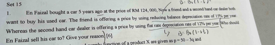 Set 15 
1. En Faizal bought a car 5 years ago at the price of RM 124, 000, Now a friend and a second hand car dealer both 
want to buy his used car. The friend is offering a price by using reducing balance depreciation rate of 15% per year. 
Whereas the second hand car dealer is offering a price by using flat rate depreciation rate of 12% per year. Who should 
En Faizal sell his car to? Give your reason. [6] 
function of a product X are given as p=50-3q and