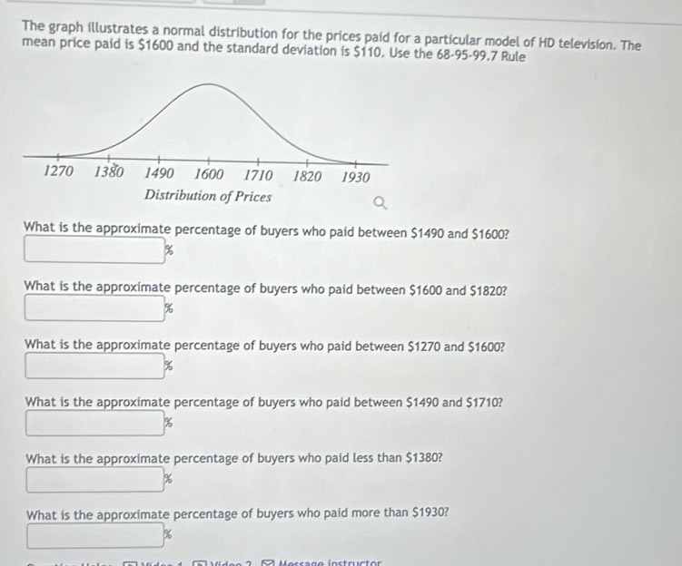 The graph illustrates a normal distribution for the prices paid for a particular model of HD television. The 
mean price paid is $1600 and the standard deviation is $110. Use the 68-95-99.7 Rule 
What is the approximate percentage of buyers who paid between $1490 and $1600?
%
What is the approximate percentage of buyers who paid between $1600 and $1820?
%
What is the approximate percentage of buyers who paid between $1270 and $1600?
%
What is the approximate percentage of buyers who paid between $1490 and $1710?
%
What is the approximate percentage of buyers who paid less than $1380?
%
What is the approximate percentage of buyers who paid more than $1930?
%
Mocrago instructor