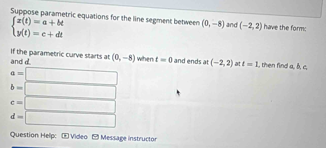 Suppose parametric equations for the line segment between (0,-8) and (-2,2) have the form:
beginarrayl x(t)=a+bt y(t)=c+dtendarray.
If the parametric curve starts at (0,-8) when t=0
and d. and ends at (-2,2) at t=1 , then find a, b, c,
a=□
b=□
c=□
d=□
Question Help: D Video ≌ Message instructor