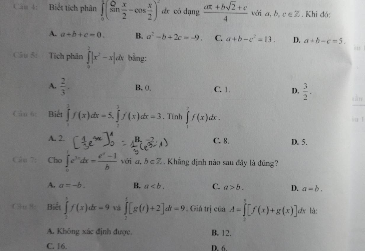 Biết tích phân ∈tlimits _0^(1(sin frac x)2-cos  x/2 )^2dx có dạng  (aπ +bsqrt(2)+c)/4  với a, b, c∈ Z. Khi đó:
A. a+b+c=0. B. a^2-b+2c=-9. C. a+b-c^2=13. D. a+b-c=5. 
Câu 5: Tích phân ∈tlimits _0^(2|x^2)-x|dx bằng:
A.  2/3 . B. 0. C. 1. D.  3/2 .
 1/x+1 
Câu 6: Biết ∈tlimits _1^(3f(x)dx=5, ∈tlimits _2^3f(x)dx=3. Tính ∈tlimits _1^2f(x)dx. ia l
A. 2. C. 8. D. 5.
B.
Câu 7: Cho ∈tlimits _0^1e^3x)dx= (e^a-1)/b  với a. b∈ Z Khăng định nào sau đây là đúng?
A. a=-b. B. a. C. a>b. D. a=b. 
8 Biết ∈tlimits _2^5f(x)dx=9 và ∈tlimits _2^5[g(t)+2]dt=9. Giá trị của A=∈tlimits _2^5[f(x)+g(x)]dx là:
A. Không xác định được. B. 12.
C. 16. D. 6.