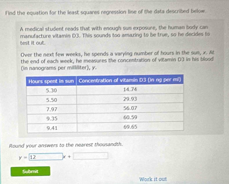 Find the equation for the least squares regression line of the data described below 
A medical student reads that with enough sun exposure, the human body can 
manufacture vitamin D3. This sounds too amazing to be true, so he decides to 
test it out. 
Over the next few weeks, he spends a varying number of hours in the sun, x. At 
the end of each week, he measures the concentration of vitamin D3 in his blood 
(in nanograms per milliliter), y. 
Round your answers to the nearest thousandth.
y= 12x+□
Submit 
Work it out