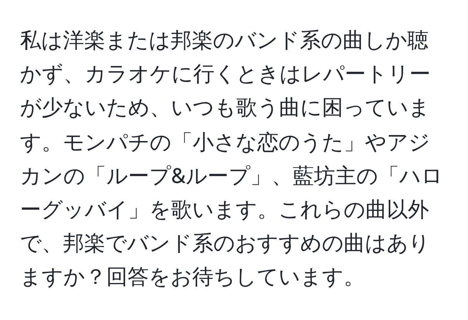 私は洋楽または邦楽のバンド系の曲しか聴かず、カラオケに行くときはレパートリーが少ないため、いつも歌う曲に困っています。モンパチの「小さな恋のうた」やアジカンの「ループ&ループ」、藍坊主の「ハローグッバイ」を歌います。これらの曲以外で、邦楽でバンド系のおすすめの曲はありますか？回答をお待ちしています。