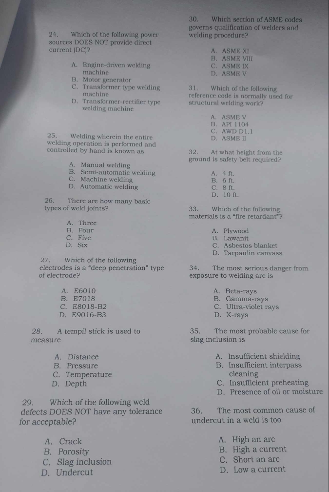 Which section of ASME codes
governs qualification of welders and
24. Which of the following power welding procedure?
sources DOES NOT provide direct
current (DC)? A. ASME XI
B. ASME VIII
A. Engine-driven welding C. ASME IX
machine D. ASME V
B. Motor generator
C. Transformer type welding 31. Which of the following
machine reference code is normally used for
D. Transformer-rectifier type structural welding work?
welding machine
A. ASME V
B. API 1104
C. AWD D1. 1
25. Welding wherein the entire D. ASME II
welding operation is performed and
controlled by hand is known as 32. At what height from the
ground is safety belt required?
A. Manual welding
B. Semi-automatic welding A. 4 ft.
C. Machine welding B. 6 ft.
D. Automatic welding C. 8 ft.
D. 10 ft.
26. There are how many basic
types of weld joints? 33. Which of the following
materials is a “fire retardant”?
A. Three
B. Four A. Plywood
C. Five B. Lawanit
D. Six C. Asbestos blanket
D. Tarpaulin canvass
27. Which of the following
electrodes is a “deep penetration” type 34. The most serious danger from
of electrode? exposure to welding arc is
A. E6010 A. Beta-rays
B. E7018 B. Gamma-rays
C. E8018-B2 C. Ultra-violet rays
D. E9016-B3 D. X -rays
28. A tempil stick is used to 35. The most probable cause for
measure slag inclusion is
A. Distance A. Insufficient shielding
B. Pressure B. Insufficient interpass
C. Temperature cleaning
D. Depth C. Insufficient preheating
D. Presence of oil or moisture
29. Which of the following weld
defects DOES NOT have any tolerance 36. The most common cause of
for acceptable? undercut in a weld is too
A. Crack A. High an arc
B. Porosity B. High a current
C. Slag inclusion C. Short an arc
D. Undercut D. Low a current