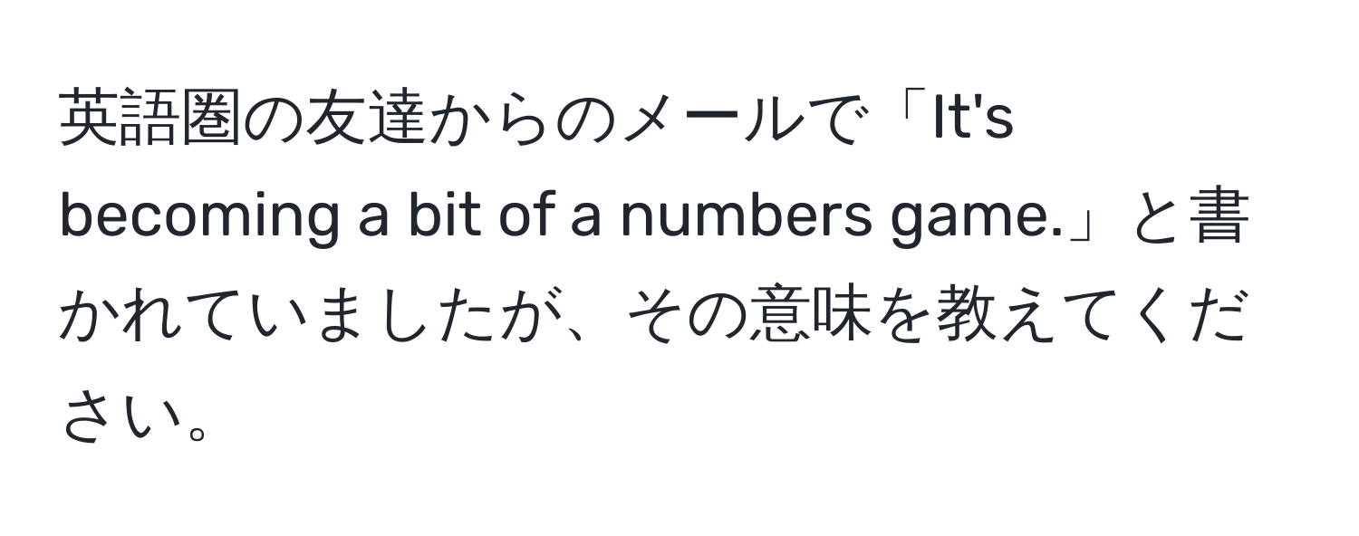 英語圏の友達からのメールで「It's becoming a bit of a numbers game.」と書かれていましたが、その意味を教えてください。