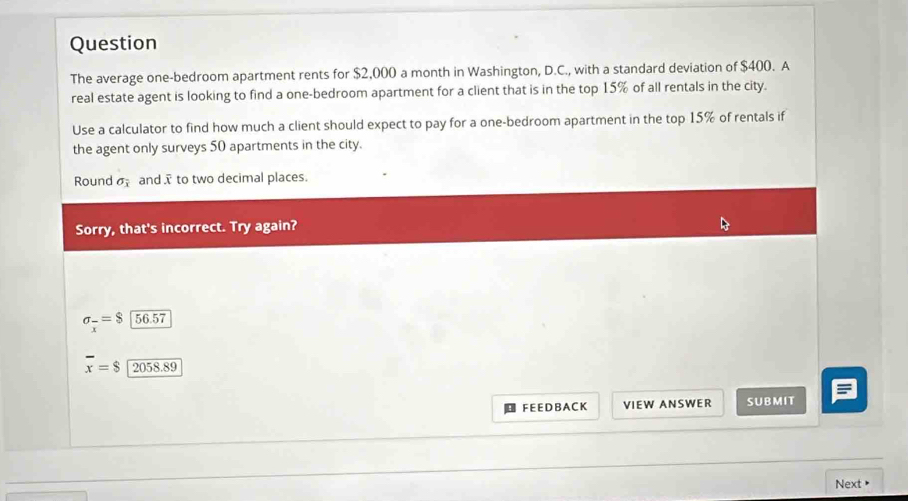 Question
The average one-bedroom apartment rents for $2,000 a month in Washington, D.C., with a standard deviation of $400. A
real estate agent is looking to find a one-bedroom apartment for a client that is in the top 15% of all rentals in the city.
Use a calculator to find how much a client should expect to pay for a one-bedroom apartment in the top 15% of rentals if
the agent only surveys 50 apartments in the city.
Round sigma _overline x and .ī to two decimal places.
Sorry, that's incorrect. Try again?
sigma _x=$x56.57
overline x=$ 2058.89
F E E D B A C K VIEW ANSWER SUBMIT
Next >